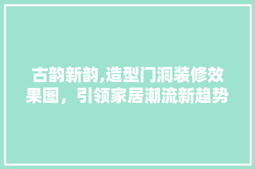 古韵新韵,造型门洞装修效果图，引领家居潮流新趋势 建筑法规