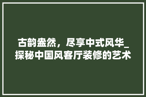 古韵盎然，尽享中式风华_探秘中国风客厅装修的艺术魅力 工艺流程