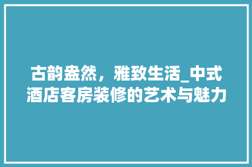 古韵盎然，雅致生活_中式酒店客房装修的艺术与魅力 常用建材