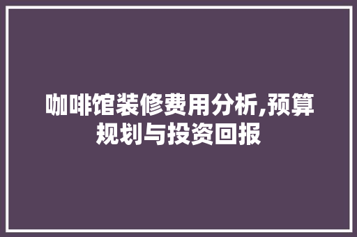 咖啡馆装修费用分析,预算规划与投资回报 知识问答