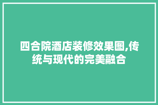 四合院酒店装修效果图,传统与现代的完美融合 常见问题