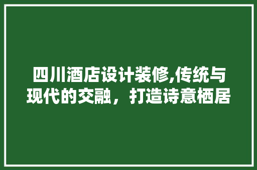 四川酒店设计装修,传统与现代的交融，打造诗意栖居之地 工艺流程