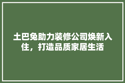 土巴兔助力装修公司焕新入住，打造品质家居生活 建筑法规