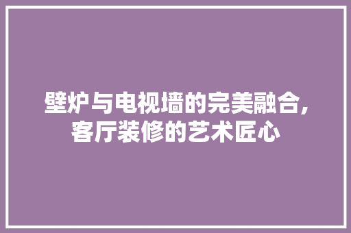 壁炉与电视墙的完美融合,客厅装修的艺术匠心 建筑法规