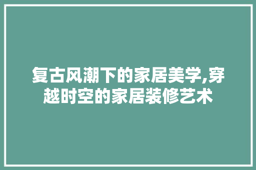 复古风潮下的家居美学,穿越时空的家居装修艺术 新型材料