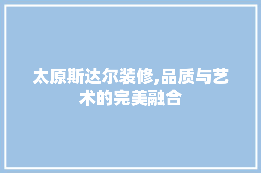 太原斯达尔装修,品质与艺术的完美融合 施工管理