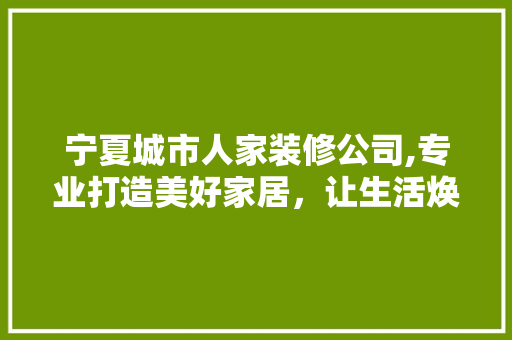 宁夏城市人家装修公司,专业打造美好家居，让生活焕然一新 新型材料