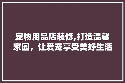 宠物用品店装修,打造温馨家园，让爱宠享受美好生活 住宅建筑设计