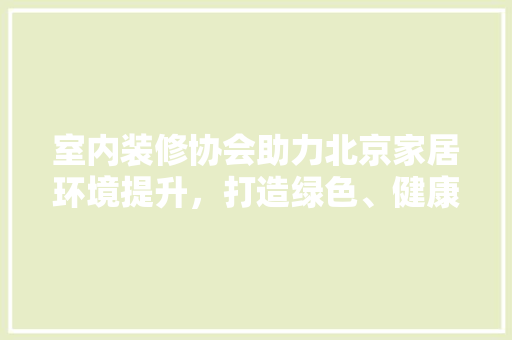 室内装修协会助力北京家居环境提升，打造绿色、健康生活空间 新型材料