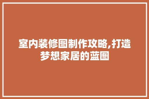 室内装修图制作攻略,打造梦想家居的蓝图 知识问答