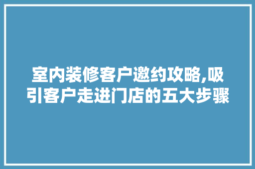 室内装修客户邀约攻略,吸引客户走进门店的五大步骤 新型材料
