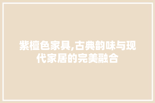 紫檀色家具,古典韵味与现代家居的完美融合 施工管理
