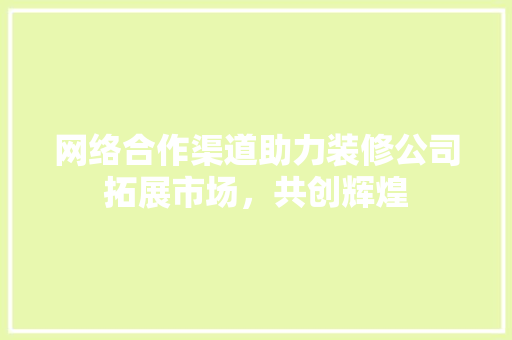 网络合作渠道助力装修公司拓展市场，共创辉煌 材料设备