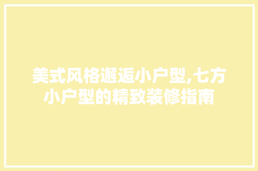 美式风格邂逅小户型,七方小户型的精致装修指南 材料设备