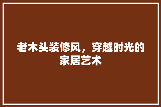 老木头装修风，穿越时光的家居艺术 建筑法规