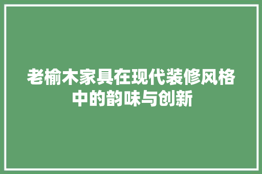老榆木家具在现代装修风格中的韵味与创新 公共建筑设计
