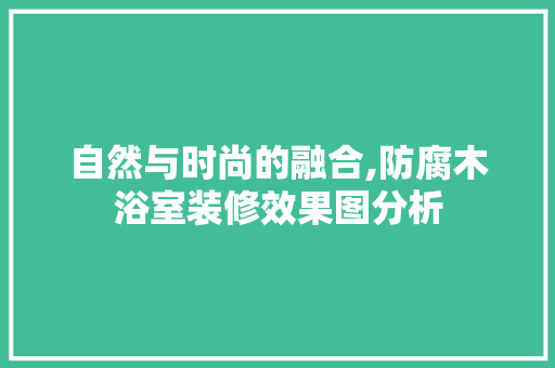 自然与时尚的融合,防腐木浴室装修效果图分析 施工工艺