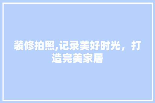 装修拍照,记录美好时光，打造完美家居 工艺流程