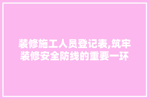 装修施工人员登记表,筑牢装修安全防线的重要一环 生态建筑设计