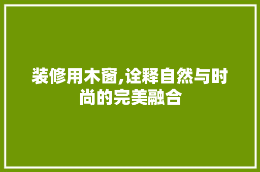 装修用木窗,诠释自然与时尚的完美融合 设计原则