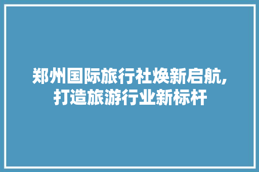 郑州国际旅行社焕新启航,打造旅游行业新标杆 建筑设计