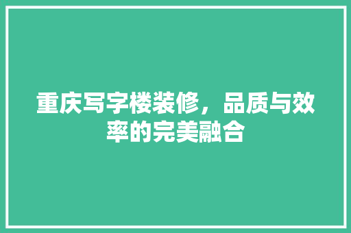 重庆写字楼装修，品质与效率的完美融合 施工管理