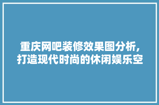 重庆网吧装修效果图分析,打造现代时尚的休闲娱乐空间 生态建筑设计