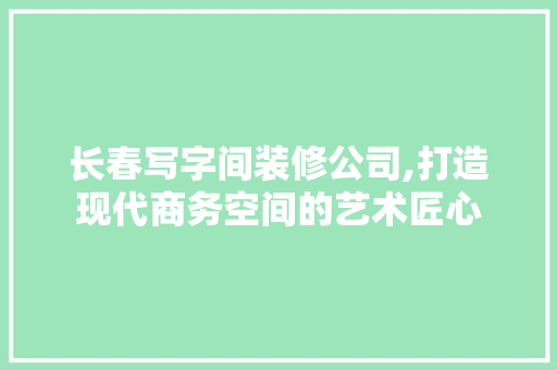 长春写字间装修公司,打造现代商务空间的艺术匠心 施工管理