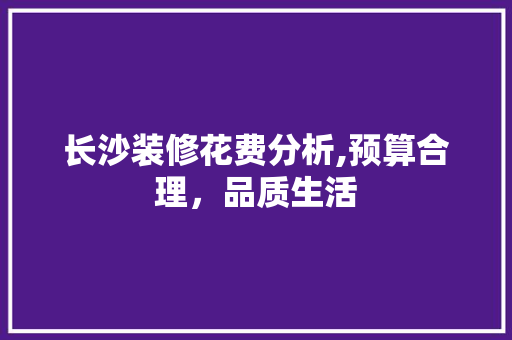 长沙装修花费分析,预算合理，品质生活 生态建筑设计