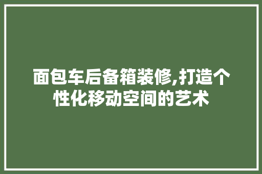 面包车后备箱装修,打造个性化移动空间的艺术 生态建筑设计