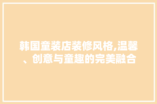 韩国童装店装修风格,温馨、创意与童趣的完美融合 新型材料