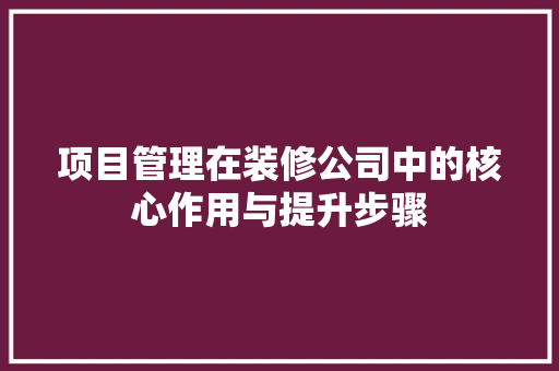 项目管理在装修公司中的核心作用与提升步骤 施工技术