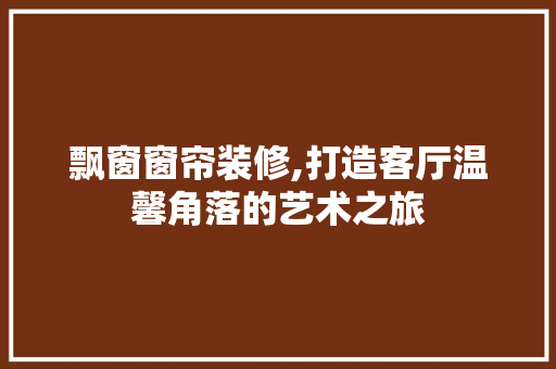 飘窗窗帘装修,打造客厅温馨角落的艺术之旅