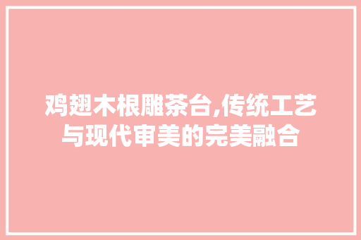 鸡翅木根雕茶台,传统工艺与现代审美的完美融合 建筑设计