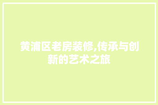 黄浦区老房装修,传承与创新的艺术之旅 常见问题