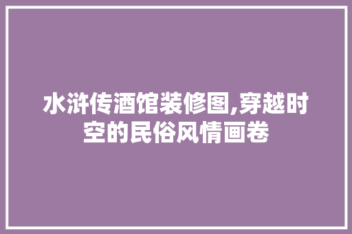 水浒传酒馆装修图,穿越时空的民俗风情画卷 生态建筑设计