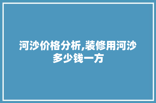 河沙价格分析,装修用河沙多少钱一方 常见问题