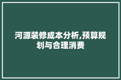 河源装修成本分析,预算规划与合理消费 知识问答