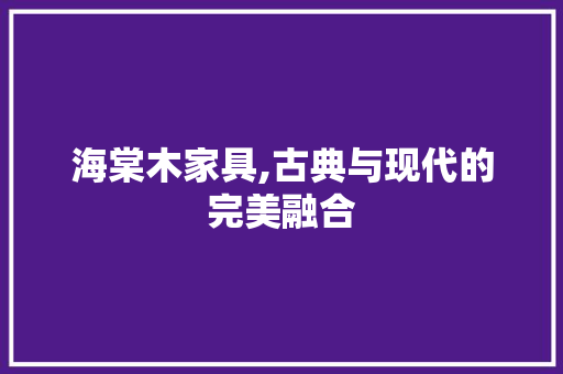 海棠木家具,古典与现代的完美融合 施工管理
