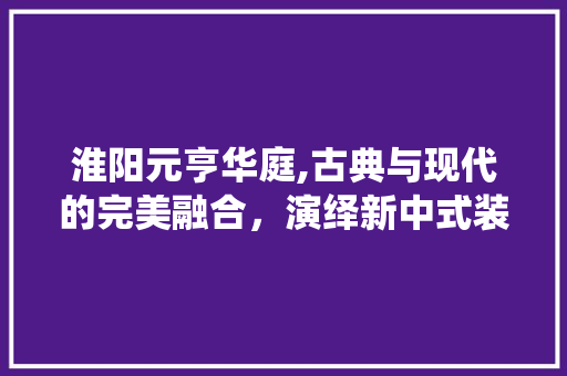 淮阳元亨华庭,古典与现代的完美融合，演绎新中式装修风格之美 施工工艺