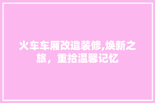 火车车厢改造装修,焕新之旅，重拾温馨记忆 生态建筑设计