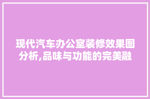 现代汽车办公室装修效果图分析,品味与功能的完美融合 公共建筑设计