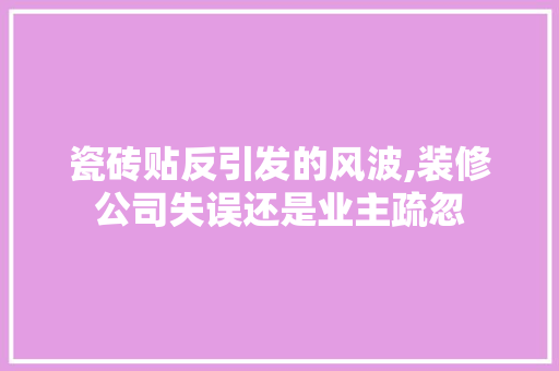 瓷砖贴反引发的风波,装修公司失误还是业主疏忽 知识问答