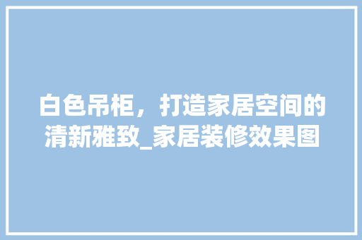 白色吊柜，打造家居空间的清新雅致_家居装修效果图赏析 住宅建筑设计