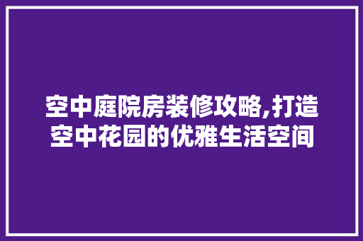 空中庭院房装修攻略,打造空中花园的优雅生活空间 常见问题