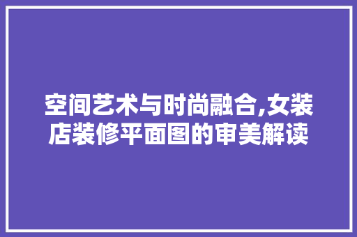 空间艺术与时尚融合,女装店装修平面图的审美解读 建筑设计
