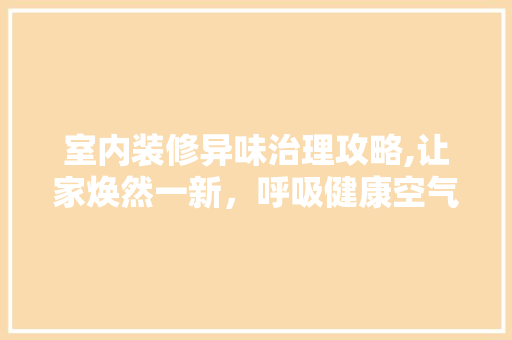 室内装修异味治理攻略,让家焕然一新，呼吸健康空气 施工管理