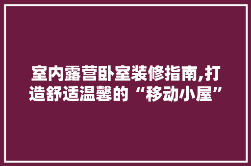 室内露营卧室装修指南,打造舒适温馨的“移动小屋” 生态建筑设计