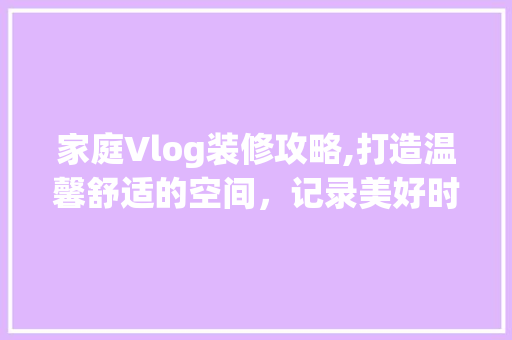 家庭Vlog装修攻略,打造温馨舒适的空间，记录美好时光 施工管理