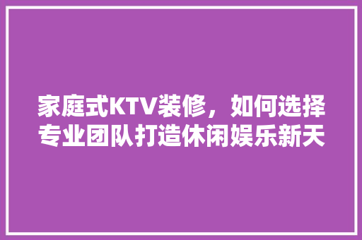 家庭式KTV装修，如何选择专业团队打造休闲娱乐新天地 知识问答